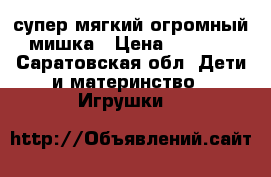 супер мягкий огромный мишка › Цена ­ 1 000 - Саратовская обл. Дети и материнство » Игрушки   